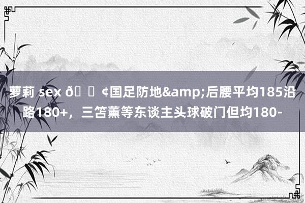 萝莉 sex 😢国足防地&后腰平均185沿路180+，三笘薰等东谈主头球破门但均180-