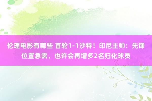 伦理电影有哪些 首轮1-1沙特！印尼主帅：先锋位置急需，也许会再增多2名归化球员