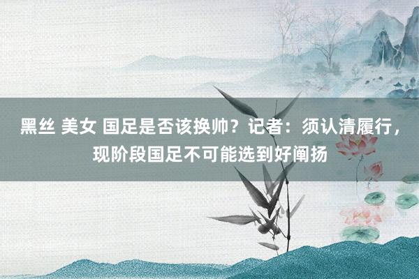 黑丝 美女 国足是否该换帅？记者：须认清履行，现阶段国足不可能选到好阐扬