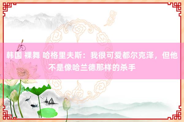 韩国 裸舞 哈格里夫斯：我很可爱都尔克泽，但他不是像哈兰德那样的杀手