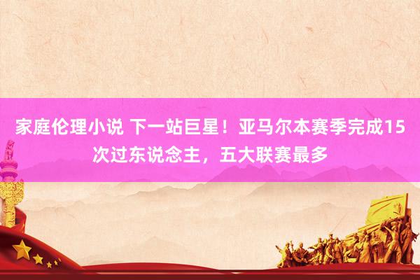家庭伦理小说 下一站巨星！亚马尔本赛季完成15次过东说念主，五大联赛最多