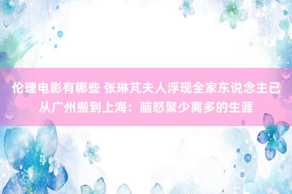 伦理电影有哪些 张琳芃夫人浮现全家东说念主已从广州搬到上海：脑怒聚少离多的生涯