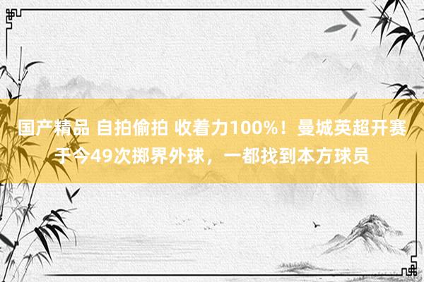 国产精品 自拍偷拍 收着力100%！曼城英超开赛于今49次掷界外球，一都找到本方球员