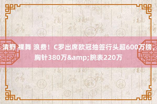 清野 裸舞 浪费！C罗出席欧冠抽签行头超600万镑，胸针380万&腕表220万