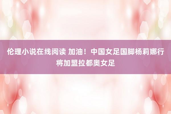 伦理小说在线阅读 加油！中国女足国脚杨莉娜行将加盟拉都奥女足