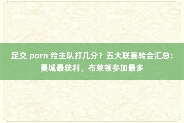 足交 porn 给主队打几分？五大联赛转会汇总：曼城最获利、布莱顿参加最多