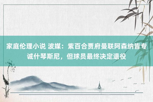 家庭伦理小说 波媒：紫百合贾府曼联阿森纳皆专诚什琴斯尼，但球员最终决定退役
