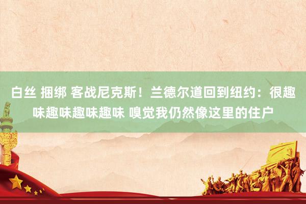 白丝 捆绑 客战尼克斯！兰德尔道回到纽约：很趣味趣味趣味趣味 嗅觉我仍然像这里的住户