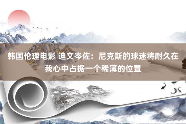 韩国伦理电影 迪文岑佐：尼克斯的球迷将耐久在我心中占据一个稀薄的位置