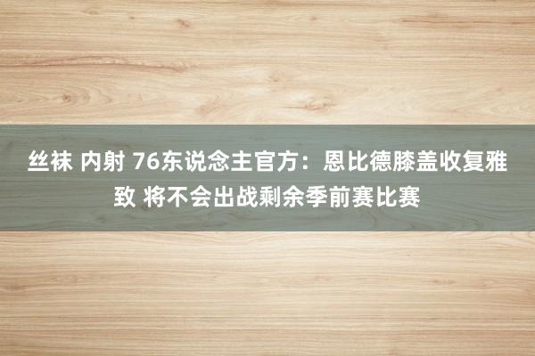 丝袜 内射 76东说念主官方：恩比德膝盖收复雅致 将不会出战剩余季前赛比赛