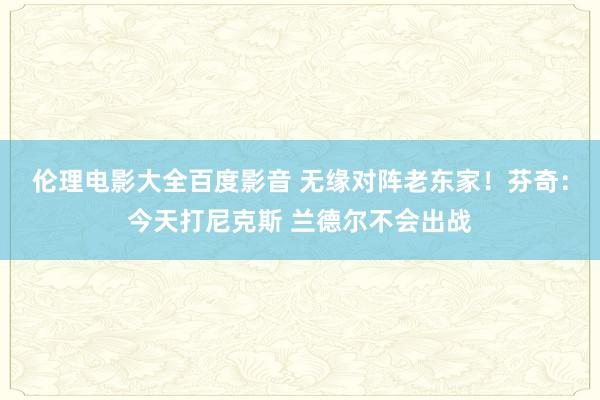 伦理电影大全百度影音 无缘对阵老东家！芬奇：今天打尼克斯 兰德尔不会出战
