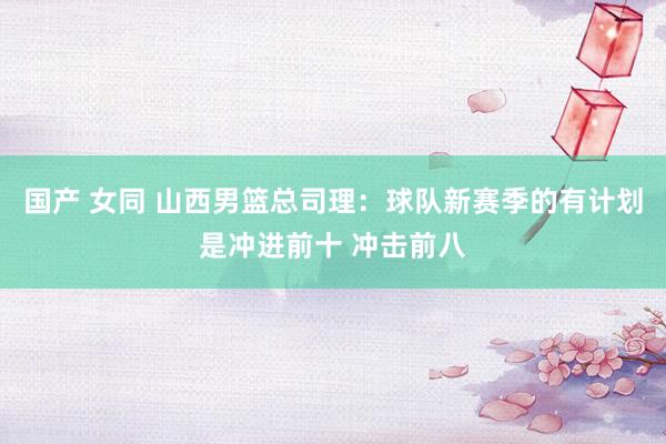 国产 女同 山西男篮总司理：球队新赛季的有计划是冲进前十 冲击前八