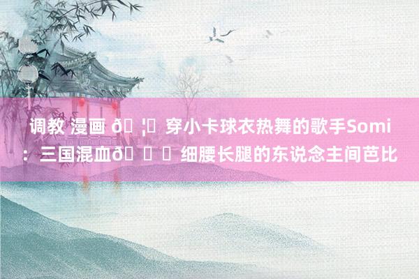 调教 漫画 🦐穿小卡球衣热舞的歌手Somi：三国混血😘细腰长腿的东说念主间芭比