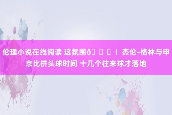 伦理小说在线阅读 这氛围😝！杰伦-格林与申京比拼头球时间 十几个往来球才落地