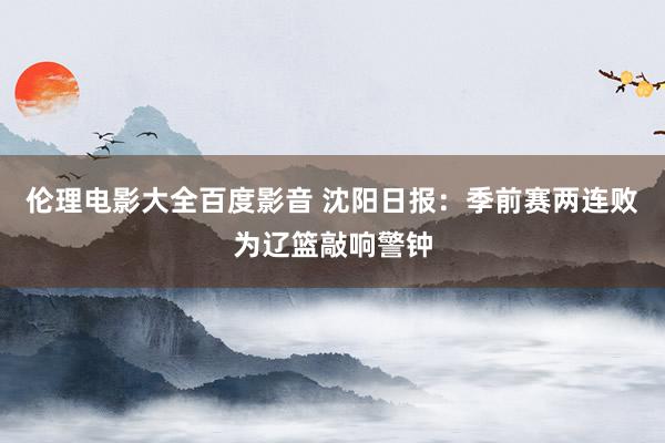 伦理电影大全百度影音 沈阳日报：季前赛两连败为辽篮敲响警钟