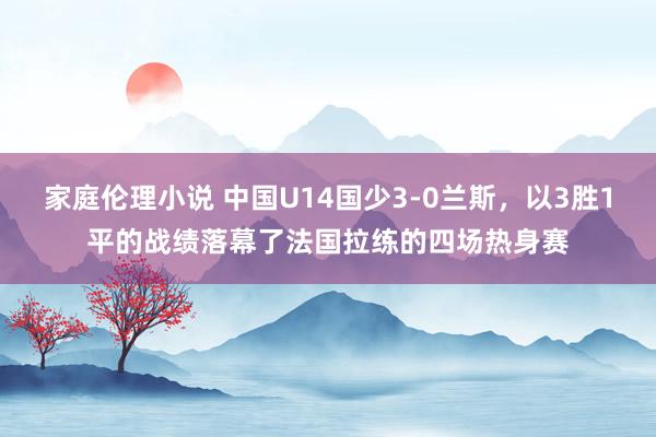 家庭伦理小说 中国U14国少3-0兰斯，以3胜1平的战绩落幕了法国拉练的四场热身赛