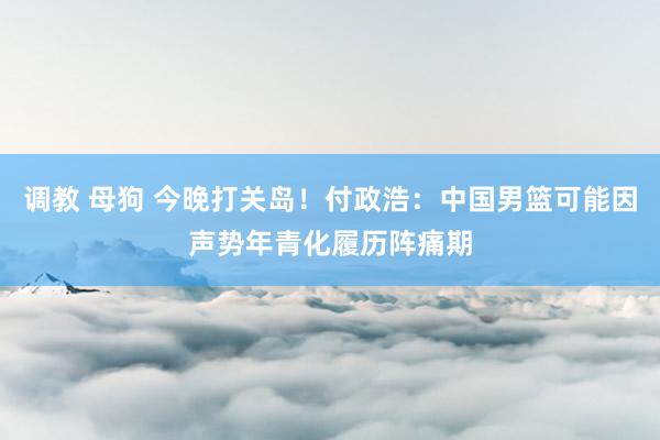 调教 母狗 今晚打关岛！付政浩：中国男篮可能因声势年青化履历阵痛期