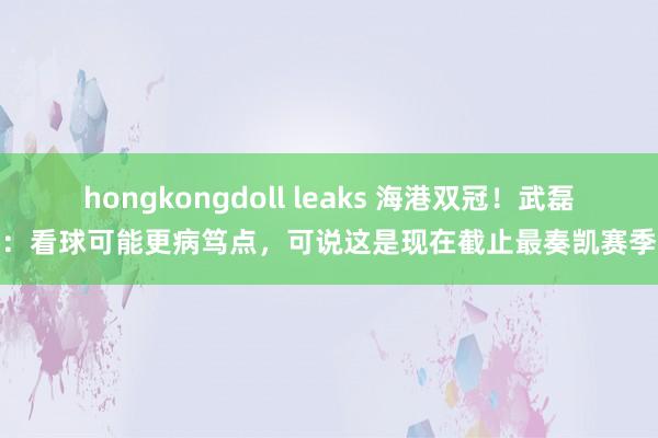 hongkongdoll leaks 海港双冠！武磊：看球可能更病笃点，可说这是现在截止最奏凯赛季