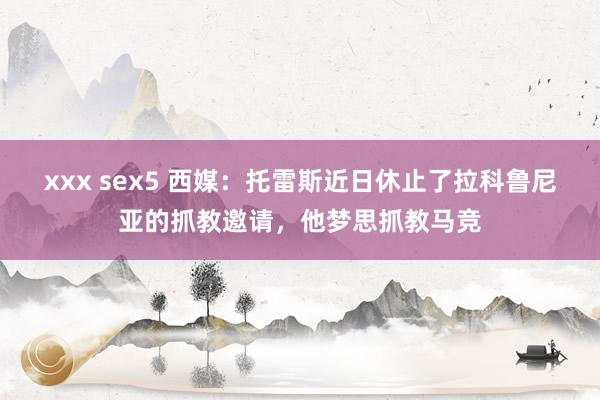 xxx sex5 西媒：托雷斯近日休止了拉科鲁尼亚的抓教邀请，他梦思抓教马竞