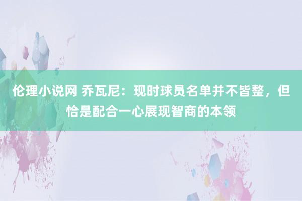 伦理小说网 乔瓦尼：现时球员名单并不皆整，但恰是配合一心展现智商的本领