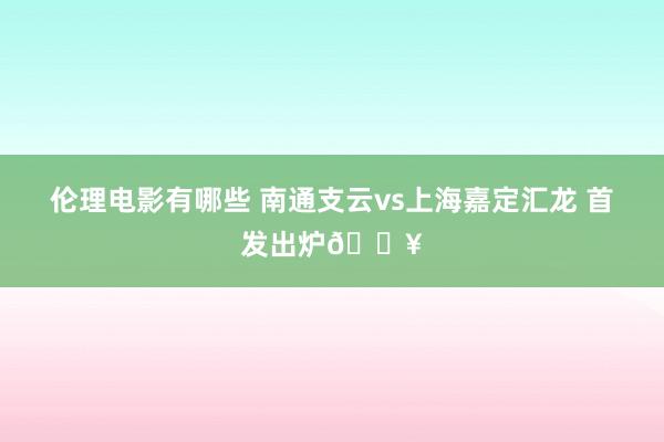 伦理电影有哪些 南通支云vs上海嘉定汇龙 首发出炉🔥