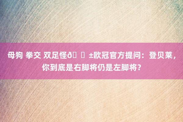 母狗 拳交 双足怪😱欧冠官方提问：登贝莱，你到底是右脚将仍是左脚将？