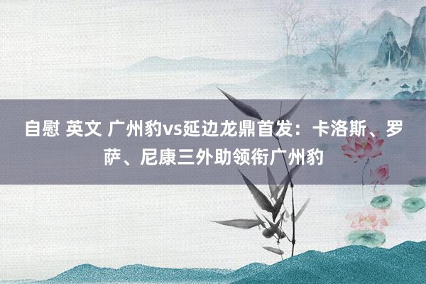 自慰 英文 广州豹vs延边龙鼎首发：卡洛斯、罗萨、尼康三外助领衔广州豹