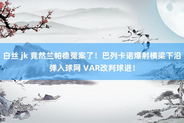白丝 jk 竟然兰帕德冤案了！巴列卡诺爆射横梁下沿弹入球网 VAR改判球进！