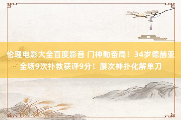 伦理电影大全百度影音 门神勤奋局！34岁德赫亚全场9次扑救获评9分！屡次神扑化解单刀