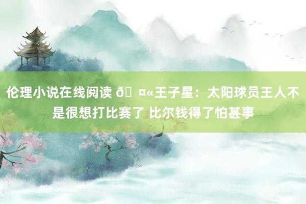 伦理小说在线阅读 🤫王子星：太阳球员王人不是很想打比赛了 比尔钱得了怕甚事