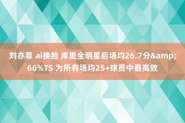 刘亦菲 ai换脸 库里全明星后场均26.7分&66%TS 为所有场均25+球员中最高效