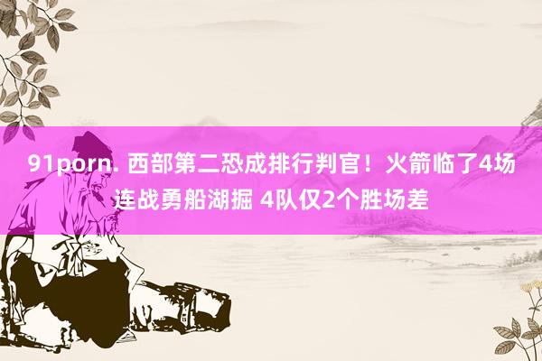 91porn. 西部第二恐成排行判官！火箭临了4场连战勇船湖掘 4队仅2个胜场差