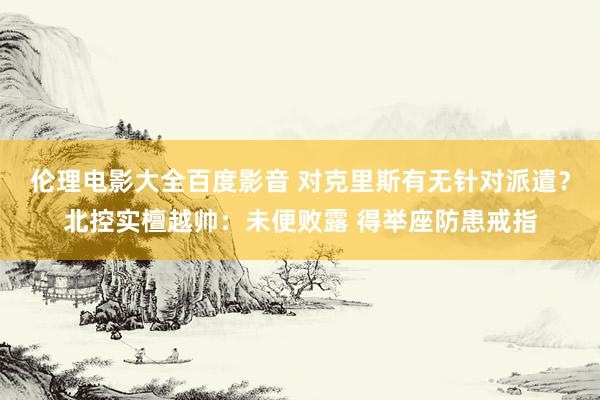 伦理电影大全百度影音 对克里斯有无针对派遣？北控实檀越帅：未便败露 得举座防患戒指