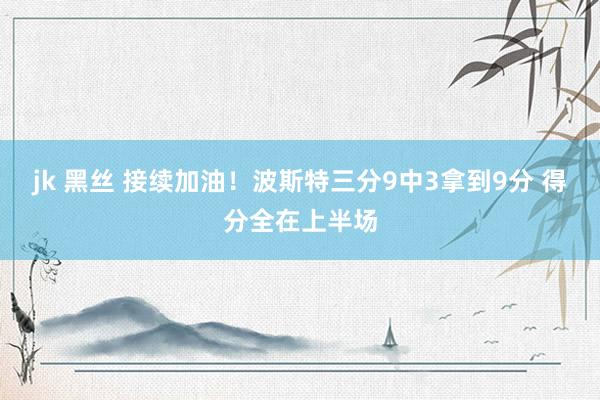jk 黑丝 接续加油！波斯特三分9中3拿到9分 得分全在上半场