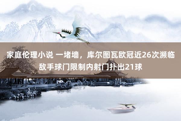 家庭伦理小说 一堵墙，库尔图瓦欧冠近26次濒临敌手球门限制内射门扑出21球
