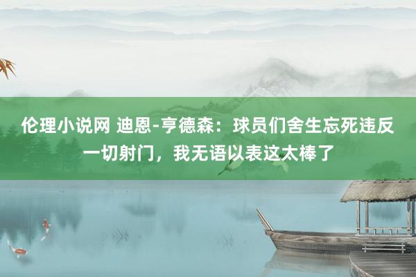 伦理小说网 迪恩-亨德森：球员们舍生忘死违反一切射门，我无语以表这太棒了