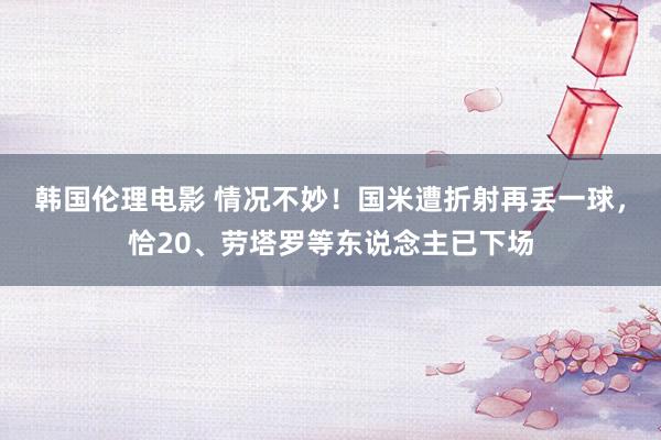 韩国伦理电影 情况不妙！国米遭折射再丢一球，恰20、劳塔罗等东说念主已下场